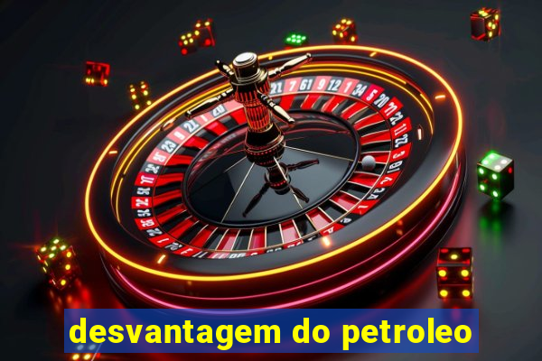 desvantagem do petroleo